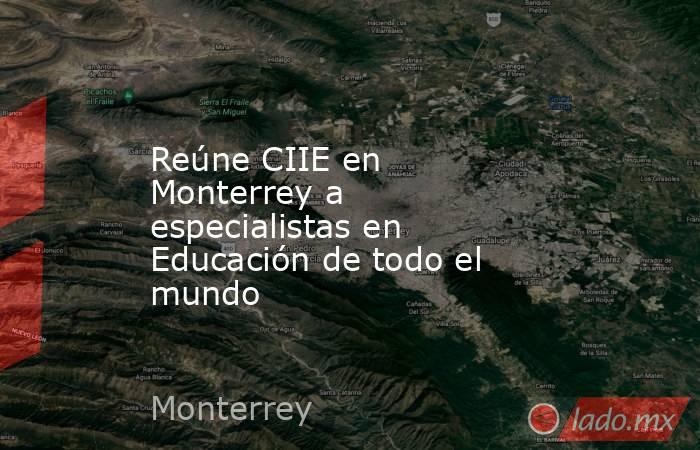 Reúne CIIE en Monterrey a especialistas en Educación de todo el mundo. Noticias en tiempo real