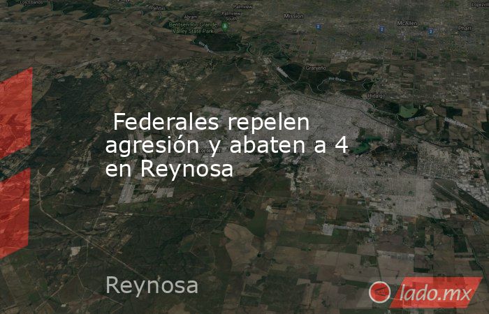  Federales repelen agresión y abaten a 4 en Reynosa. Noticias en tiempo real