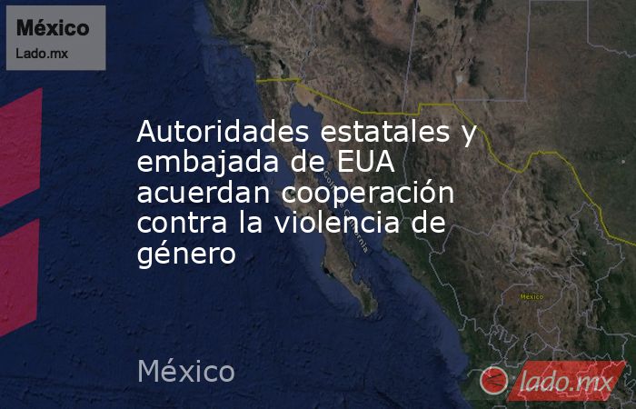 Autoridades estatales y embajada de EUA acuerdan cooperación contra la violencia de género. Noticias en tiempo real