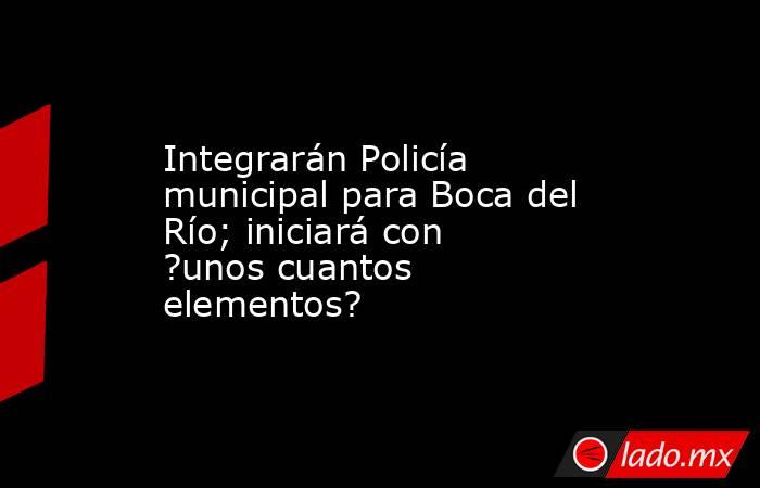 Integrarán Policía municipal para Boca del Río; iniciará con ?unos cuantos elementos?. Noticias en tiempo real