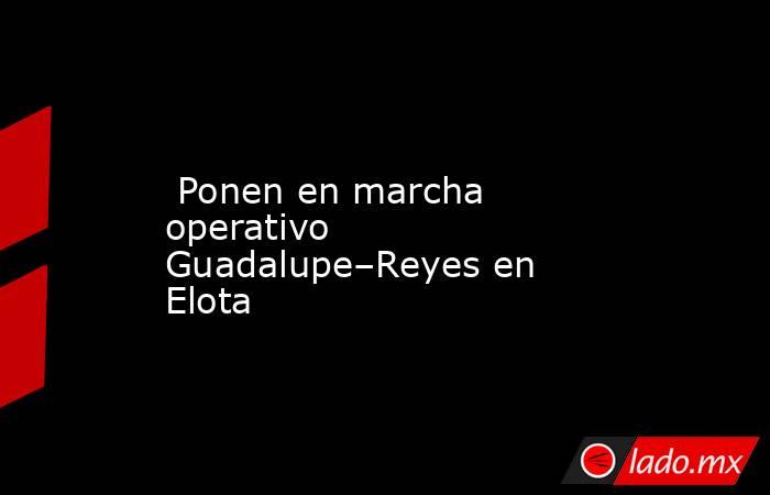  Ponen en marcha operativo Guadalupe–Reyes en Elota. Noticias en tiempo real