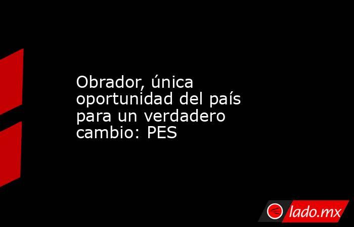 Obrador, única oportunidad del país para un verdadero cambio: PES. Noticias en tiempo real