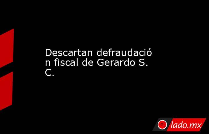 Descartan defraudación fiscal de Gerardo S. C.. Noticias en tiempo real