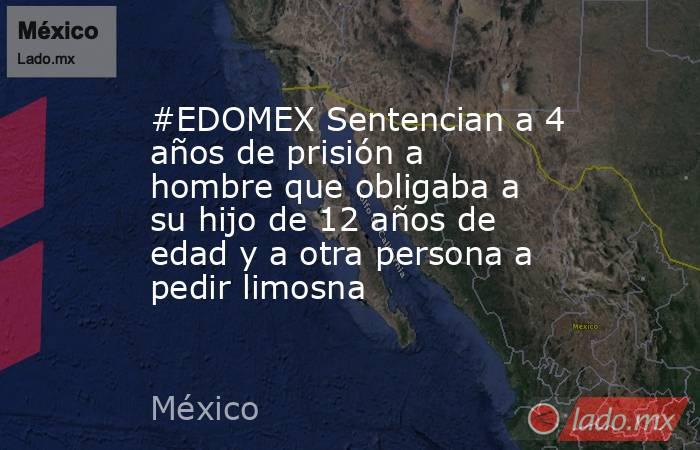 #EDOMEX Sentencian a 4 años de prisión a hombre que obligaba a su hijo de 12 años de edad y a otra persona a pedir limosna. Noticias en tiempo real