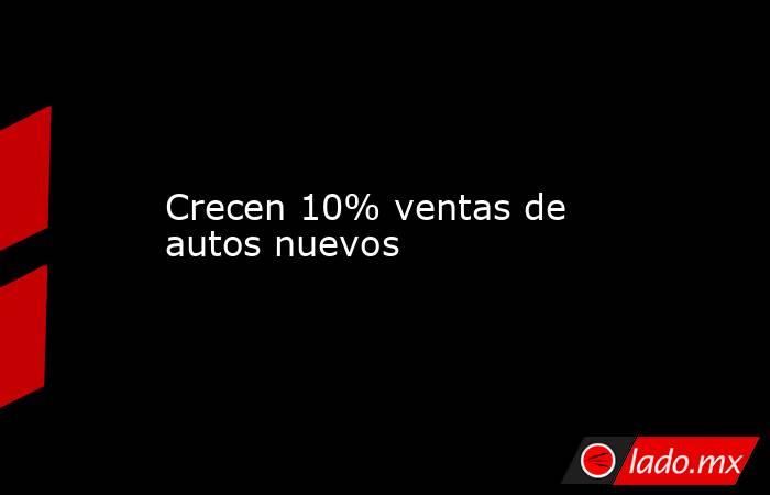 Crecen 10% ventas de autos nuevos. Noticias en tiempo real