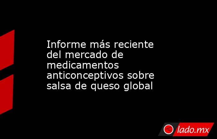 Informe más reciente del mercado de medicamentos anticonceptivos sobre salsa de queso global. Noticias en tiempo real