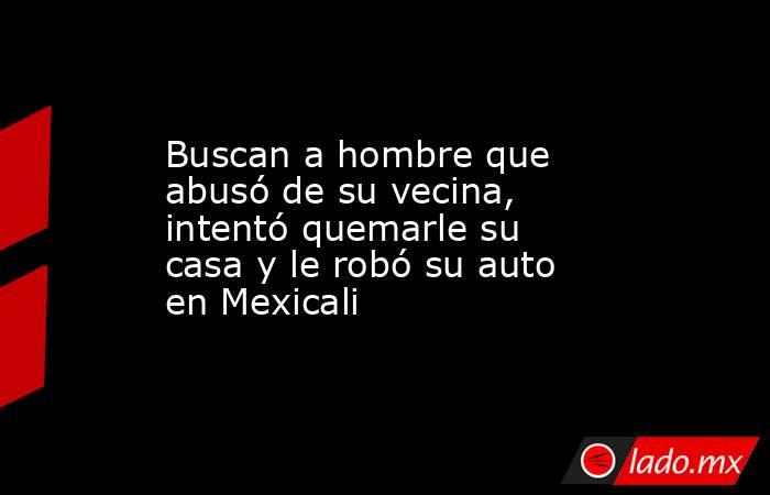 Buscan a hombre que abusó de su vecina, intentó quemarle su casa y le robó su auto en Mexicali. Noticias en tiempo real