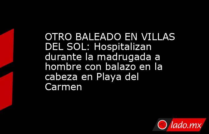 OTRO BALEADO EN VILLAS DEL SOL: Hospitalizan durante la madrugada a hombre con balazo en la cabeza en Playa del Carmen . Noticias en tiempo real