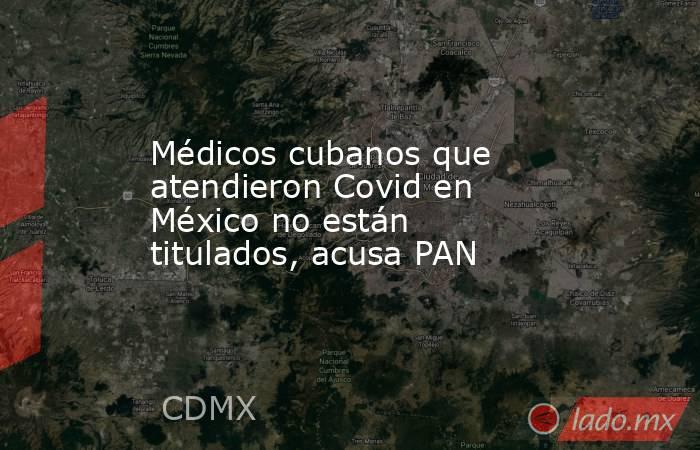 Médicos cubanos que atendieron Covid en México no están titulados, acusa PAN. Noticias en tiempo real