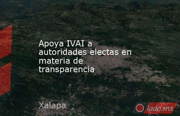 Apoya IVAI a autoridades electas en materia de transparencia. Noticias en tiempo real