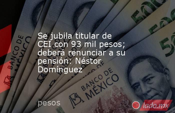 Se jubila titular de CEI con 93 mil pesos; deberá renunciar a su pensión: Néstor Domínguez. Noticias en tiempo real