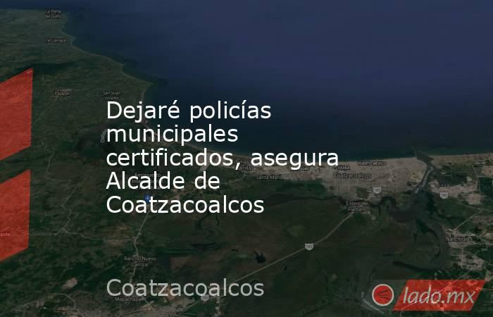 Dejaré policías municipales certificados, asegura Alcalde de Coatzacoalcos. Noticias en tiempo real