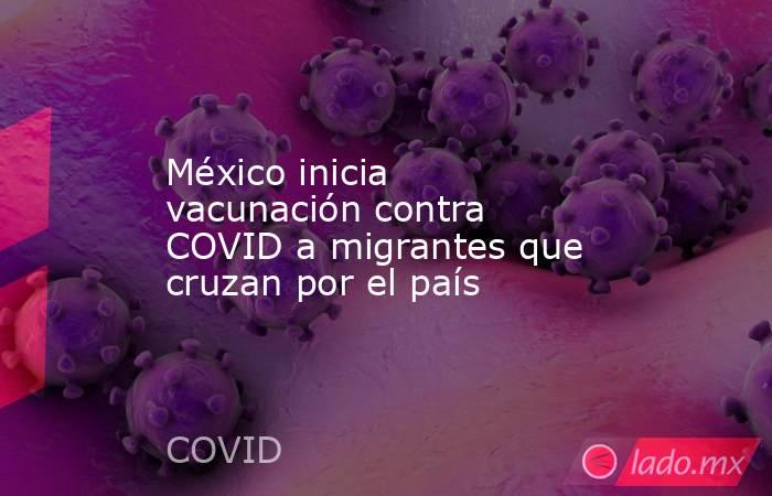 México inicia vacunación contra COVID a migrantes que cruzan por el país. Noticias en tiempo real