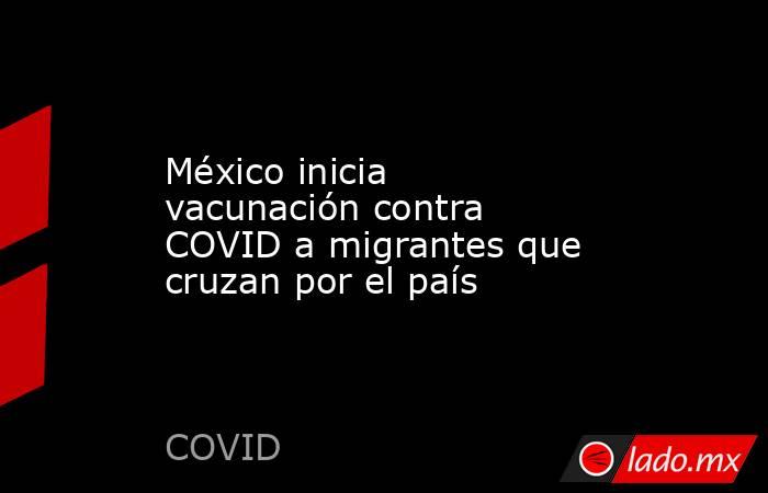 México inicia vacunación contra COVID a migrantes que cruzan por el país. Noticias en tiempo real