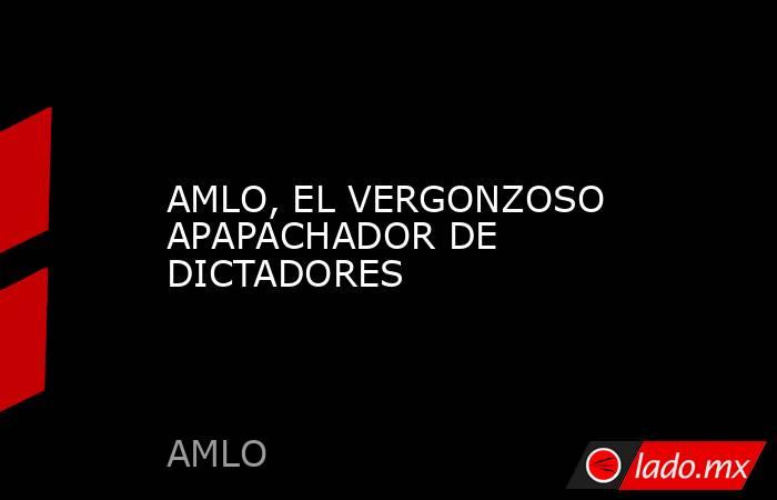 AMLO, EL VERGONZOSO APAPACHADOR DE DICTADORES. Noticias en tiempo real