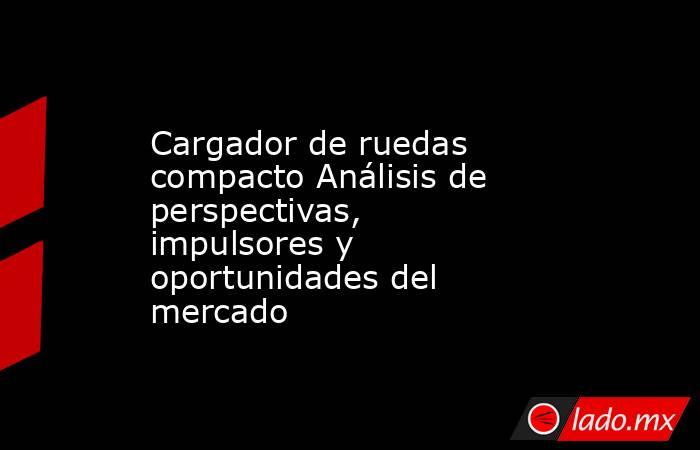 Cargador de ruedas compacto Análisis de perspectivas, impulsores y oportunidades del mercado. Noticias en tiempo real