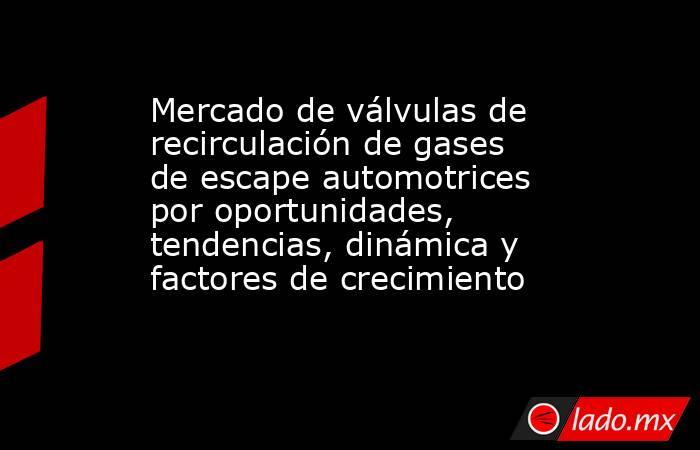 Mercado de válvulas de recirculación de gases de escape automotrices por oportunidades, tendencias, dinámica y factores de crecimiento. Noticias en tiempo real