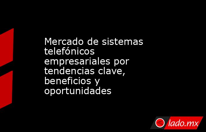 Mercado de sistemas telefónicos empresariales por tendencias clave, beneficios y oportunidades. Noticias en tiempo real