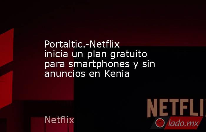 Portaltic.-Netflix inicia un plan gratuito para smartphones y sin anuncios en Kenia. Noticias en tiempo real