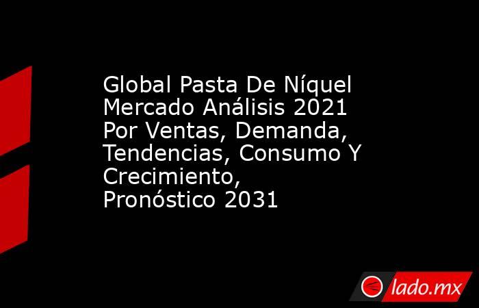 Global Pasta De Níquel Mercado Análisis 2021 Por Ventas, Demanda, Tendencias, Consumo Y Crecimiento, Pronóstico 2031. Noticias en tiempo real