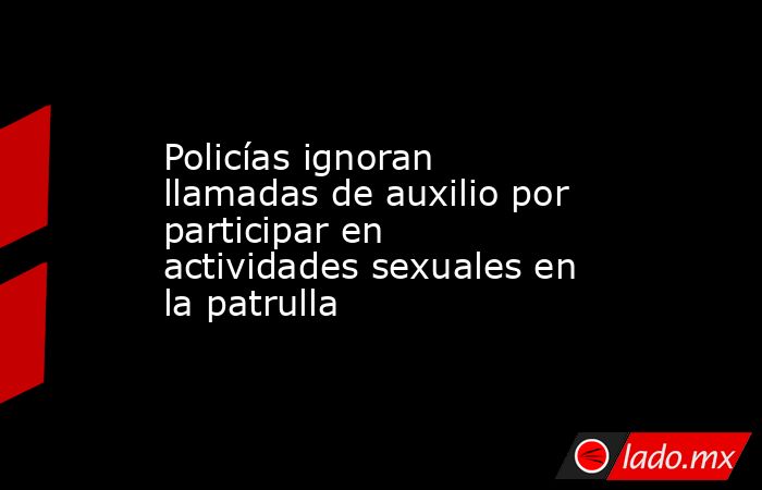 Policías ignoran llamadas de auxilio por participar en actividades sexuales en la patrulla. Noticias en tiempo real