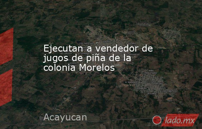 Ejecutan a vendedor de jugos de piña de la colonia Morelos. Noticias en tiempo real