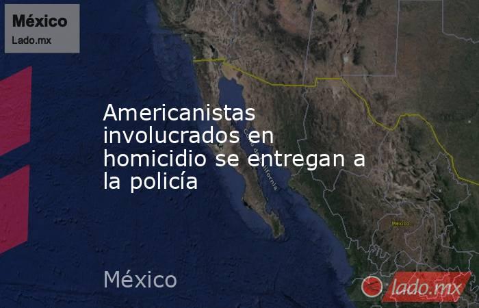 Americanistas involucrados en homicidio se entregan a la policía. Noticias en tiempo real