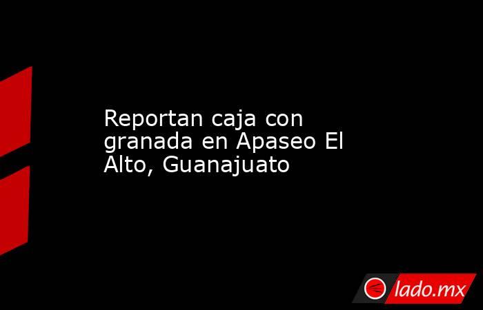 Reportan caja con granada en Apaseo El Alto, Guanajuato. Noticias en tiempo real