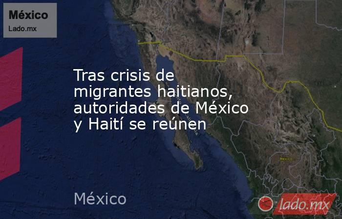 Tras crisis de migrantes haitianos, autoridades de México y Haití se reúnen. Noticias en tiempo real