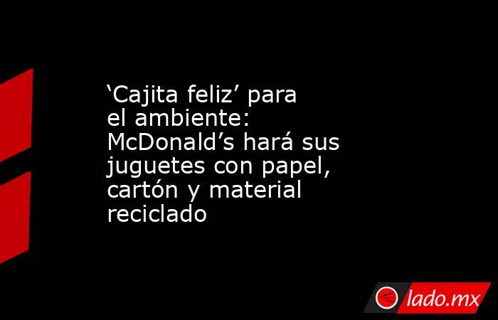 ‘Cajita feliz’ para el ambiente: McDonald’s hará sus juguetes con papel, cartón y material reciclado. Noticias en tiempo real