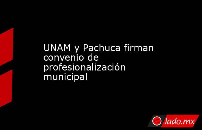 UNAM y Pachuca firman convenio de profesionalización municipal. Noticias en tiempo real