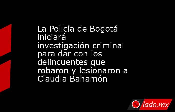 La Policía de Bogotá iniciará investigación criminal para dar con los delincuentes que robaron y lesionaron a Claudia Bahamón. Noticias en tiempo real