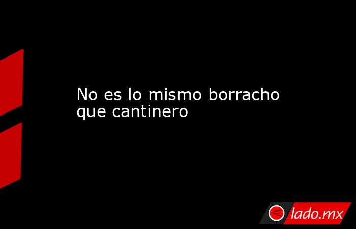 No es lo mismo borracho que cantinero. Noticias en tiempo real