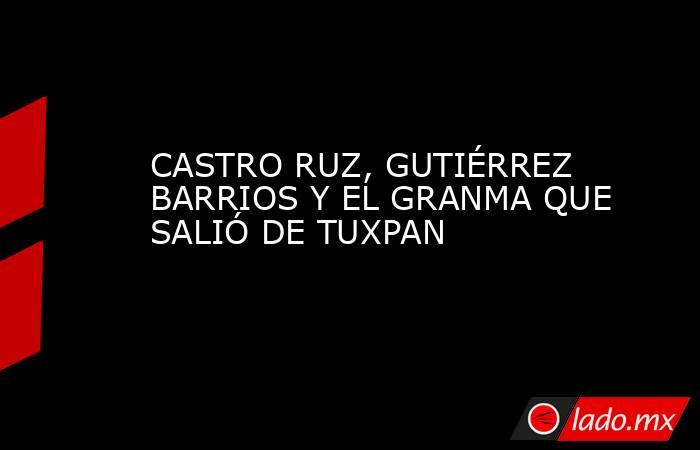 CASTRO RUZ, GUTIÉRREZ BARRIOS Y EL GRANMA QUE SALIÓ DE TUXPAN. Noticias en tiempo real