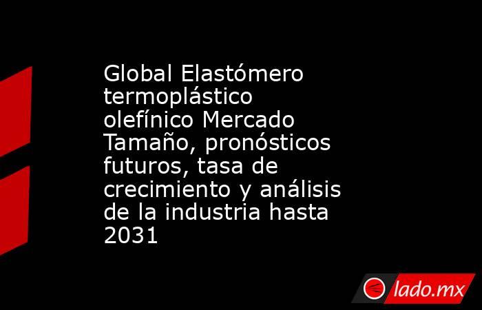 Global Elastómero termoplástico olefínico Mercado Tamaño, pronósticos futuros, tasa de crecimiento y análisis de la industria hasta 2031. Noticias en tiempo real