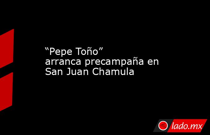 “Pepe Toño” arranca precampaña en San Juan Chamula. Noticias en tiempo real