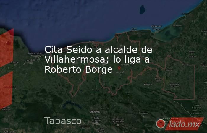 Cita Seido a alcalde de Villahermosa; lo liga a Roberto Borge. Noticias en tiempo real