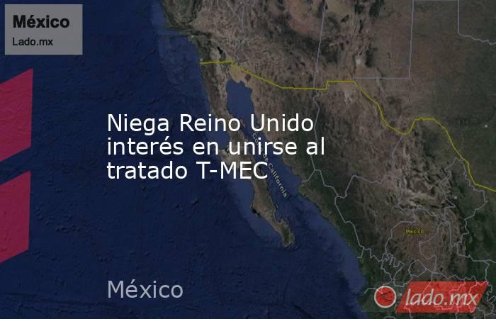 Niega Reino Unido interés en unirse al tratado T-MEC. Noticias en tiempo real