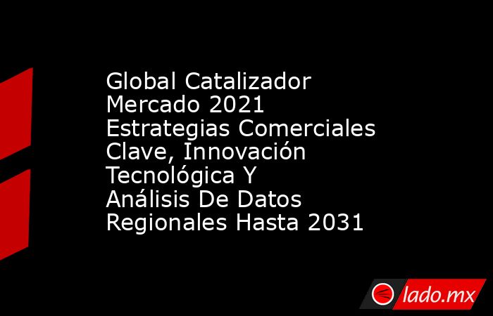 Global Catalizador Mercado 2021 Estrategias Comerciales Clave, Innovación Tecnológica Y Análisis De Datos Regionales Hasta 2031. Noticias en tiempo real