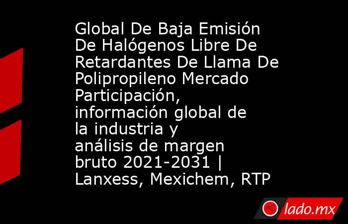 Global De Baja Emisión De Halógenos Libre De Retardantes De Llama De Polipropileno Mercado Participación, información global de la industria y análisis de margen bruto 2021-2031 | Lanxess, Mexichem, RTP. Noticias en tiempo real