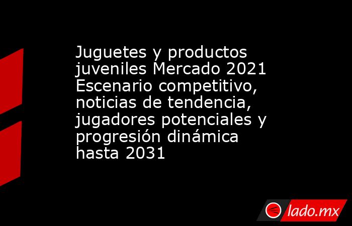 Juguetes y productos juveniles Mercado 2021 Escenario competitivo, noticias de tendencia, jugadores potenciales y progresión dinámica hasta 2031. Noticias en tiempo real