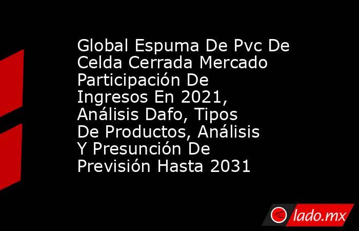 Global Espuma De Pvc De Celda Cerrada Mercado Participación De Ingresos En 2021, Análisis Dafo, Tipos De Productos, Análisis Y Presunción De Previsión Hasta 2031. Noticias en tiempo real