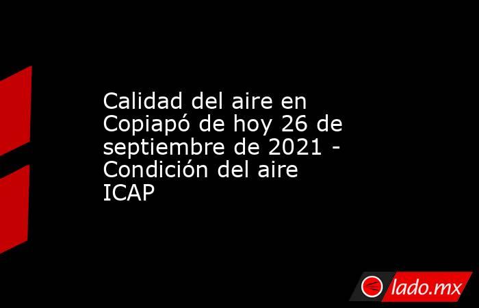 Calidad del aire en Copiapó de hoy 26 de septiembre de 2021 - Condición del aire ICAP. Noticias en tiempo real