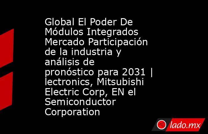 Global El Poder De Módulos Integrados Mercado Participación de la industria y análisis de pronóstico para 2031 | lectronics, Mitsubishi Electric Corp, EN el Semiconductor Corporation. Noticias en tiempo real