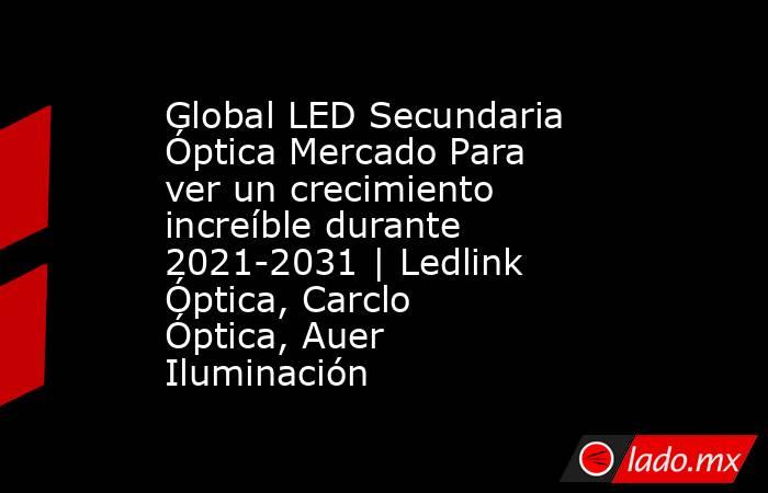 Global LED Secundaria Óptica Mercado Para ver un crecimiento increíble durante 2021-2031 | Ledlink Óptica, Carclo Óptica, Auer Iluminación. Noticias en tiempo real