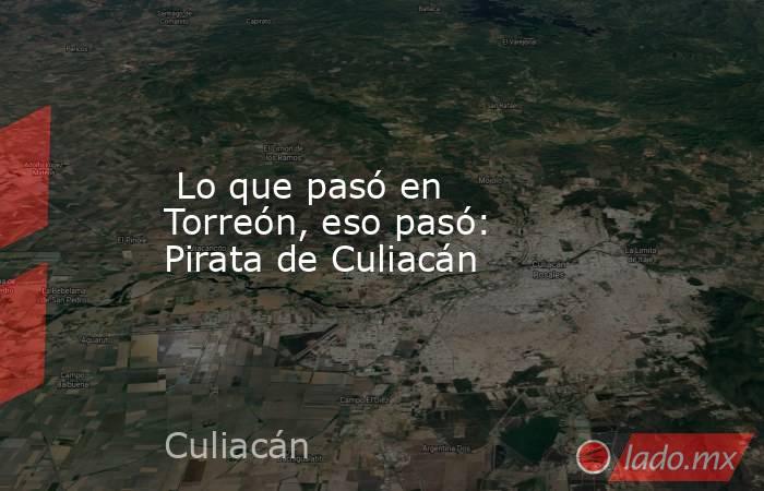  Lo que pasó en Torreón, eso pasó: Pirata de Culiacán. Noticias en tiempo real