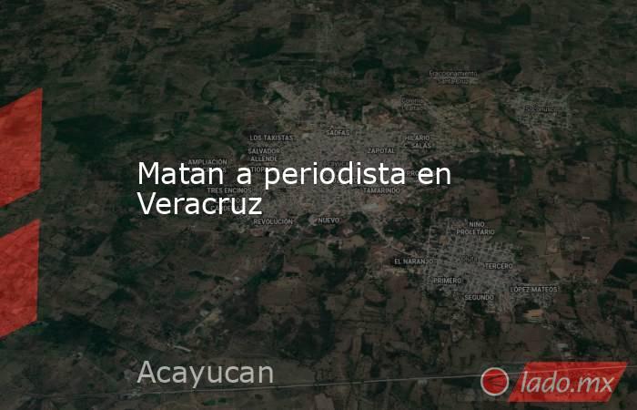 Matan a periodista en Veracruz. Noticias en tiempo real