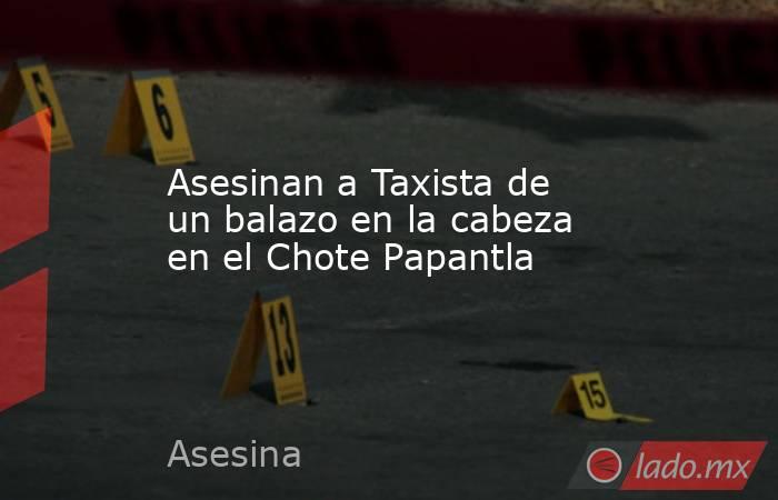 Asesinan a Taxista de un balazo en la cabeza en el Chote Papantla. Noticias en tiempo real