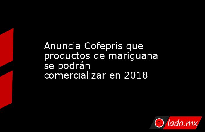 Anuncia Cofepris que productos de mariguana se podrán comercializar en 2018. Noticias en tiempo real