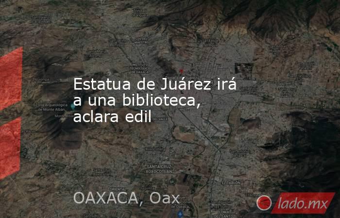 Estatua de Juárez irá a una biblioteca, aclara edil. Noticias en tiempo real